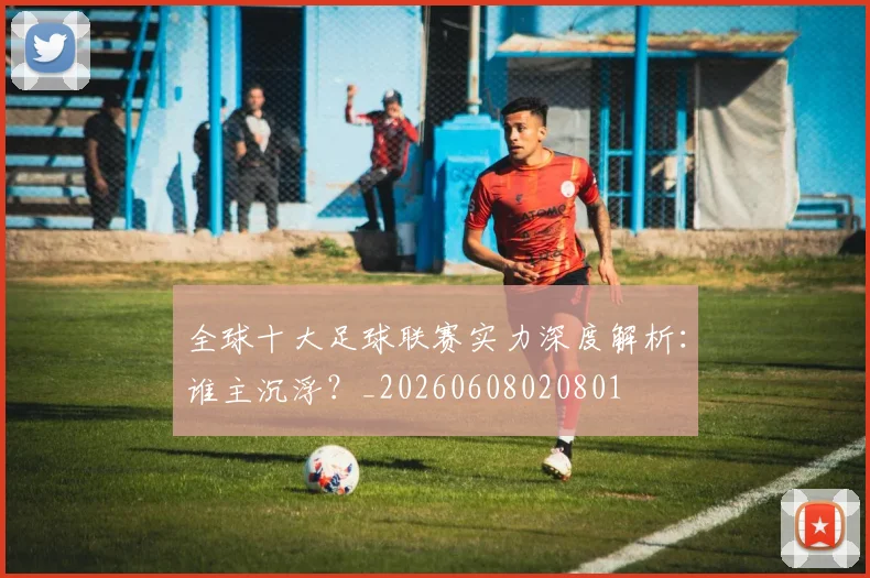 全球十大足球联赛实力深度解析:谁主沉浮?_20260608020801