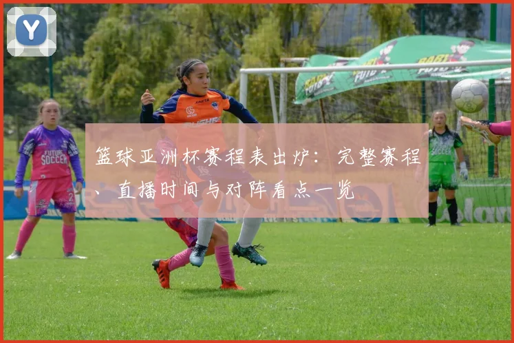 篮球亚洲杯赛程表出炉:完整赛程、直播时间与对阵看点一览