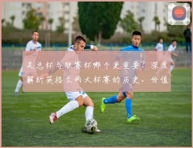 足总杯与联赛杯哪个更重要?深度解析英格兰两大杯赛的历史、价值与影响力