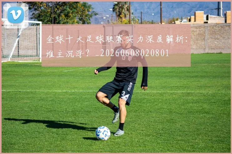 全球十大足球联赛实力深度解析：谁主沉浮？_20260608020801