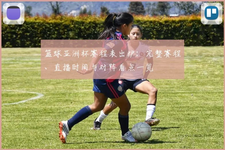 篮球亚洲杯赛程表出炉:完整赛程、直播时间与对阵看点一览