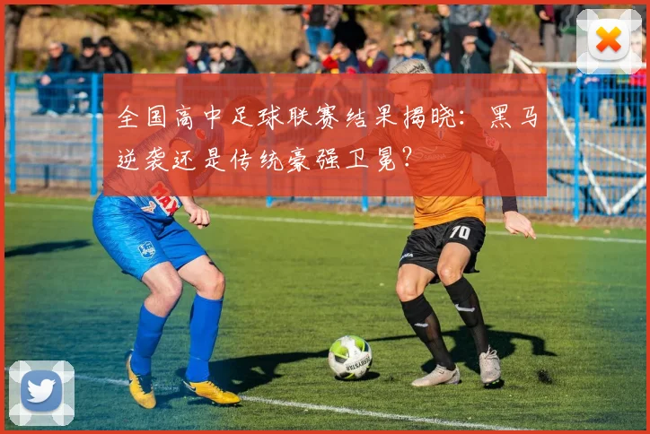 全国高中足球联赛结果揭晓:黑马逆袭还是传统豪强卫冕?