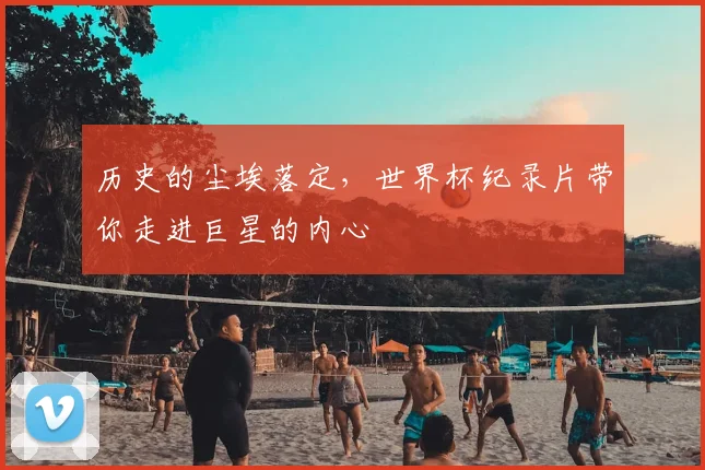 历史的尘埃落定,世界杯纪录片带你走进巨星的内心